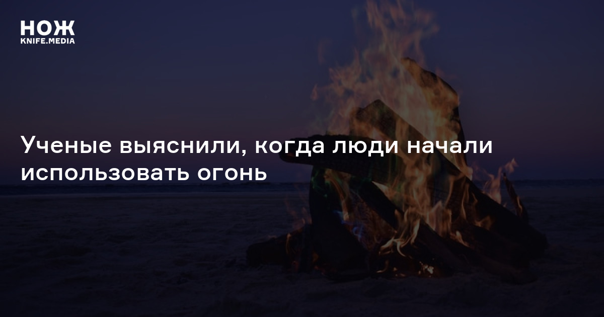 Ученые выяснили, когда люди начали использовать огонь — Нож