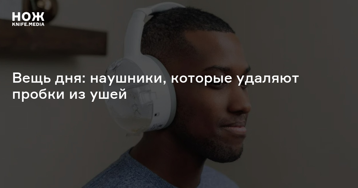 Вещь дня: наушники, которые удаляют пробки из ушей — Нож