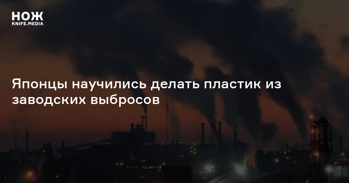 Японцы научились делать пластик из заводских выбросов — Нож