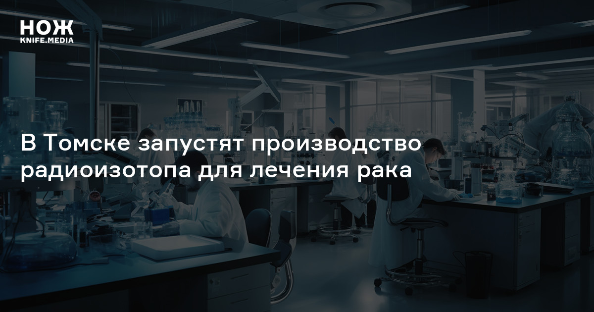 В Томске запустят производство радиоизотопа для лечения рака — Нож