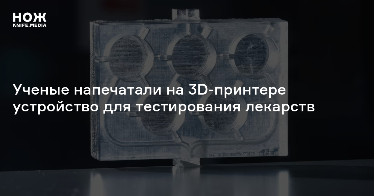 Ученые напечатали на 3D-принтере устройство для тестирования лекарств — Нож