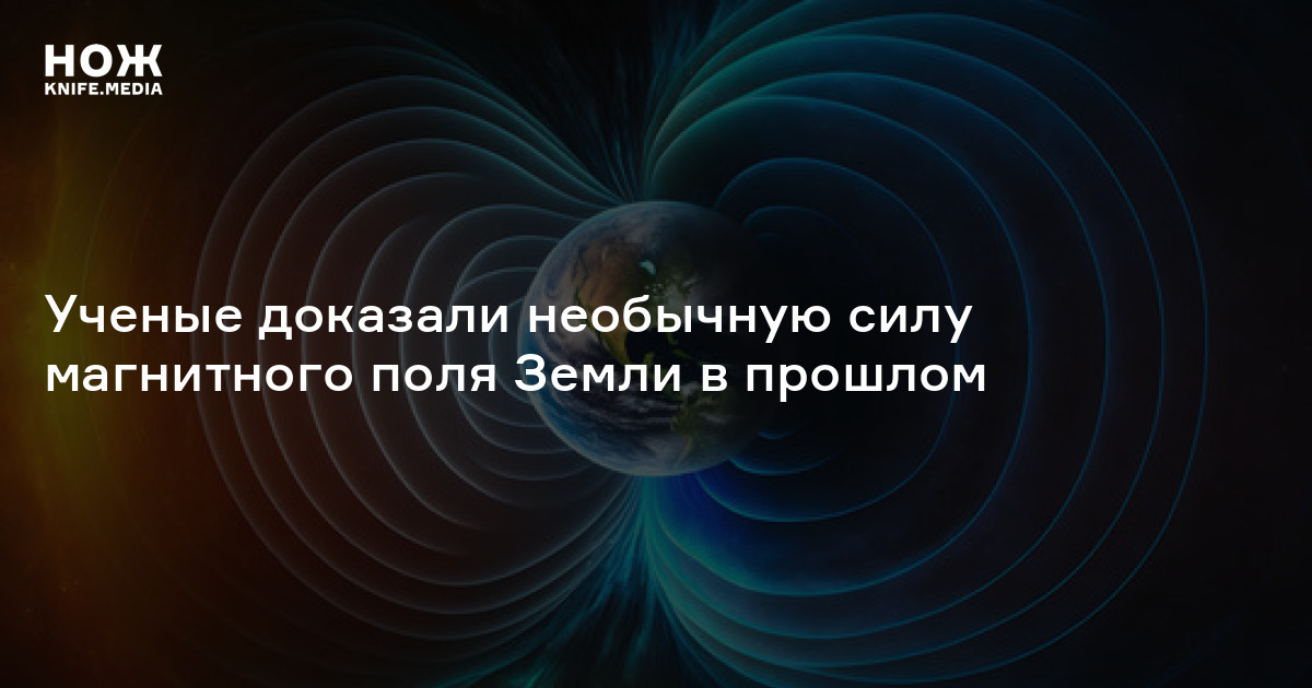 Ученые доказали необычную силу магнитного поля Земли в прошлом — Нож