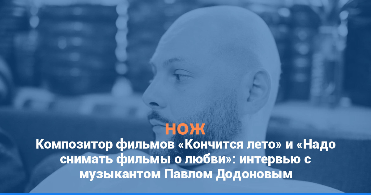 Композитор фильмов «Кончится лето» и «Надо снимать фильмы о любви»: интервью с музыкантом Павлом Додоновым