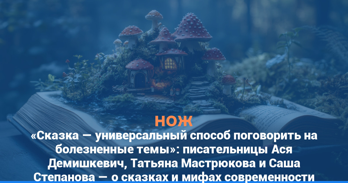 «Сказка — универсальный способ поговорить на болезненные темы»: писательницы Ася Демишкевич, Татьяна Мастрюкова и Саша Степанова — о сказках и мифах современности