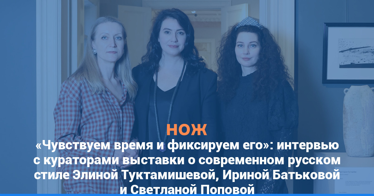 «Чувствуем время и фиксируем его»: интервью с кураторами выставки о современном русском стиле Элиной Туктамишевой, Ириной Батьковой и Светланой Поповой