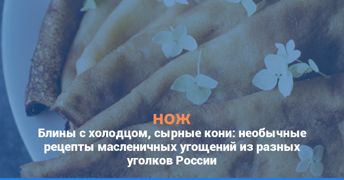 Блины с холодцом, сырные кони: необычные рецепты масленичных угощений из разных уголков России
