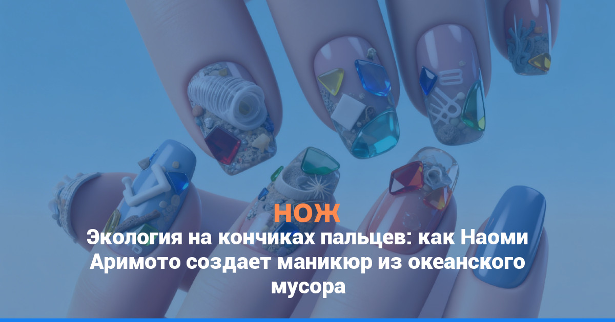 Экология на кончиках пальцев: как Наоми Аримото создает маникюр из океанского мусора