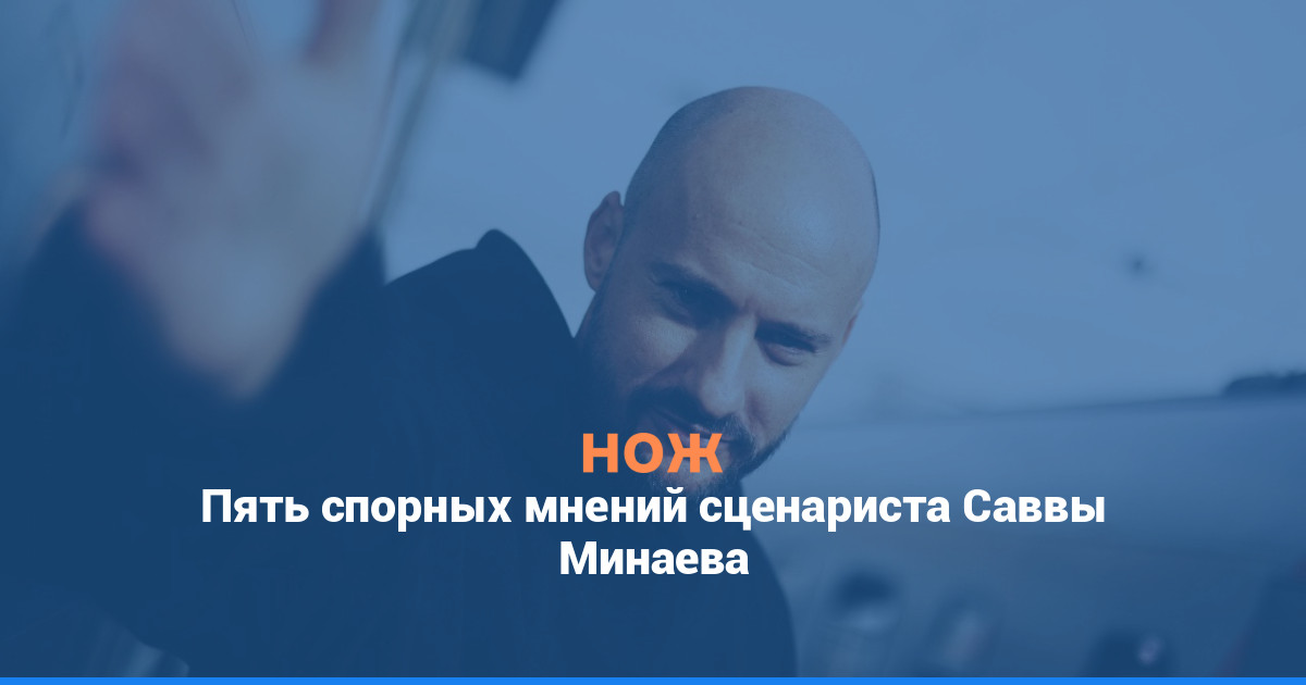 Пять спорных мнений сценариста Саввы Минаева
