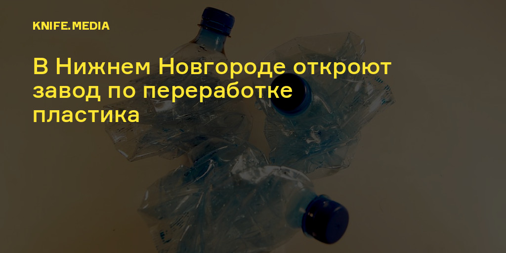В Нижнем Новгороде откроют завод по переработке пластика — Нож